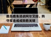 爱游戏体育入口-关于鹿岛鹿角迎战阿尔艾因，防守反击或成致胜关键的信息
