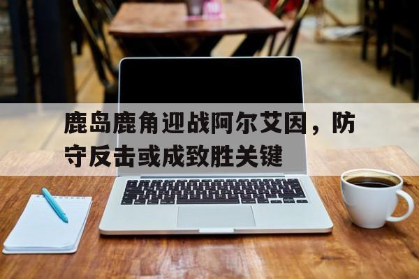 关于鹿岛鹿角迎战阿尔艾因，防守反击或成致胜关键的信息